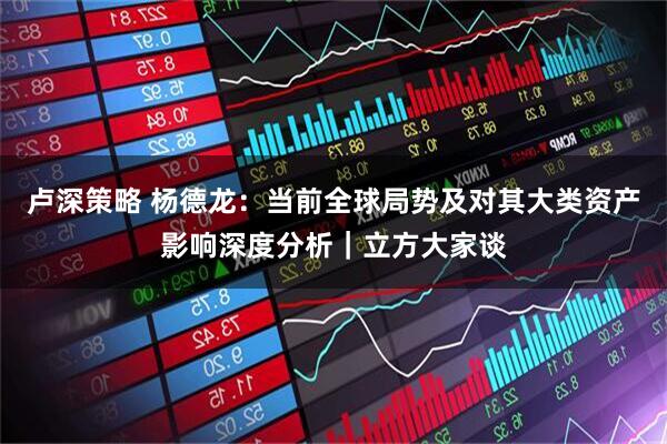 卢深策略 杨德龙：当前全球局势及对其大类资产影响深度分析｜立方大家谈