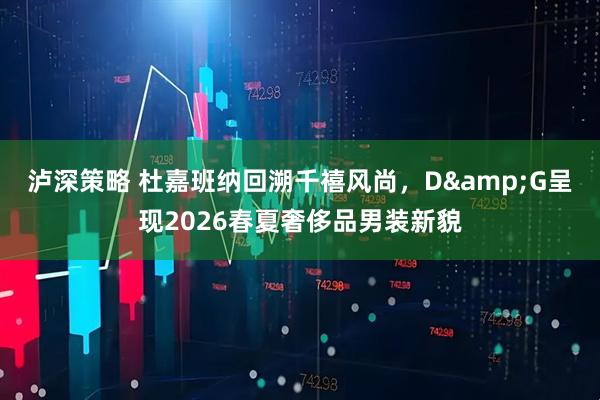 泸深策略 杜嘉班纳回溯千禧风尚，D&G呈现2026春夏奢侈品男装新貌