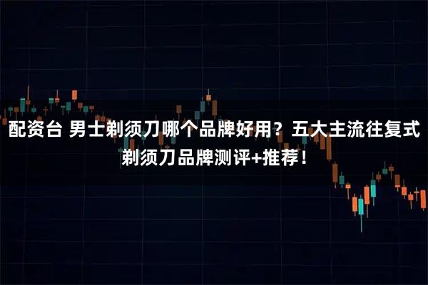 配资台 男士剃须刀哪个品牌好用?五大主流往复式剃须刀品牌测评+推荐!