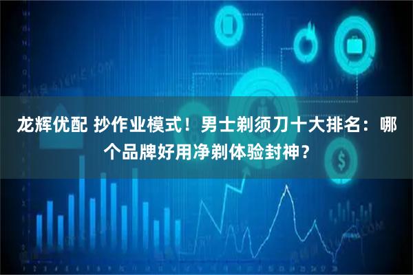 龙辉优配 抄作业模式！男士剃须刀十大排名：哪个品牌好用净剃体验封神？