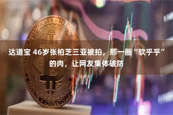 达道宝 46岁张柏芝三亚被拍，那一圈“软乎乎”的肉，让网友集体破防