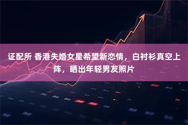 证配所 香港失婚女星希望新恋情，白衬衫真空上阵，晒出年轻男友照片