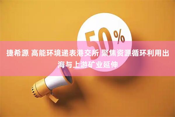 捷希源 高能环境递表港交所 聚焦资源循环利用出海与上游矿业延伸