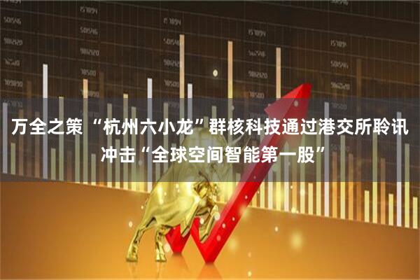 万全之策 “杭州六小龙”群核科技通过港交所聆讯 冲击“全球空间智能第一股”