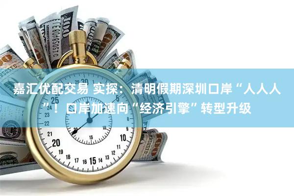 嘉汇优配交易 实探：清明假期深圳口岸“人人人”！口岸加速向“经济引擎”转型升级