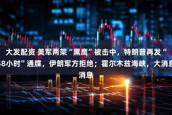 大发配资 美军两架“黑鹰”被击中，特朗普再发“48小时”通牒，伊朗军方拒绝；霍尔木兹海峡，大消息