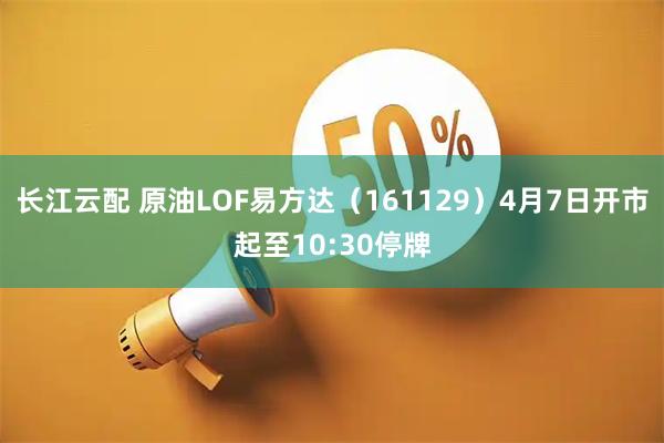 长江云配 原油LOF易方达（161129）4月7日开市起至10:30停牌