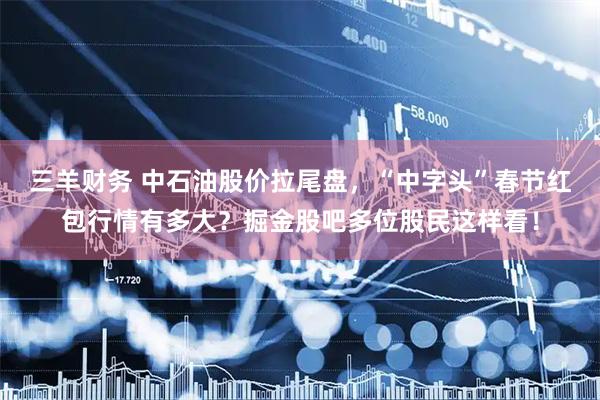 三羊财务 中石油股价拉尾盘，“中字头”春节红包行情有多大？掘金股吧多位股民这样看！