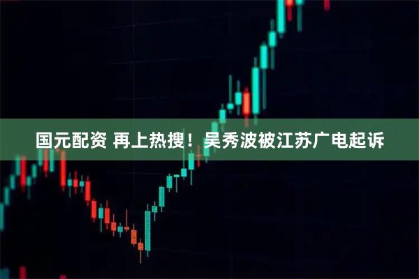 国元配资 再上热搜！吴秀波被江苏广电起诉