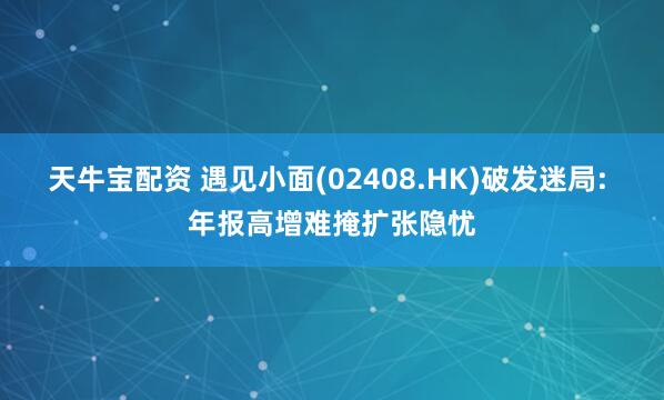 天牛宝配资 遇见小面(02408.HK)破发迷局: 年报高增难掩扩张隐忧