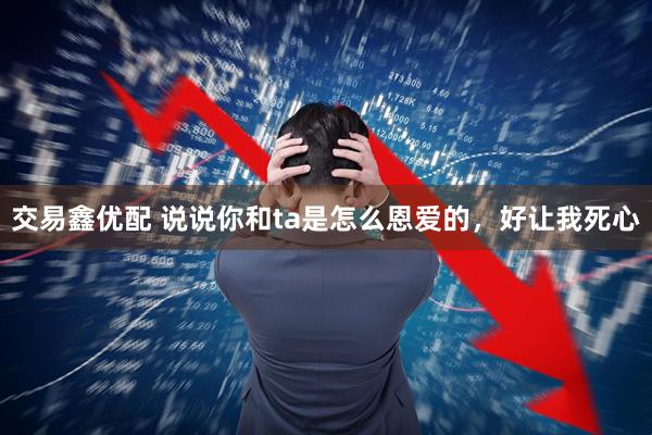 交易鑫优配 说说你和ta是怎么恩爱的，好让我死心