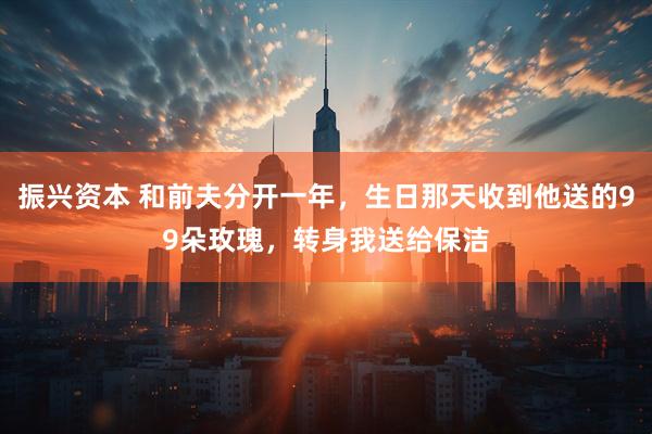 振兴资本 和前夫分开一年，生日那天收到他送的99朵玫瑰，转身我送给保洁