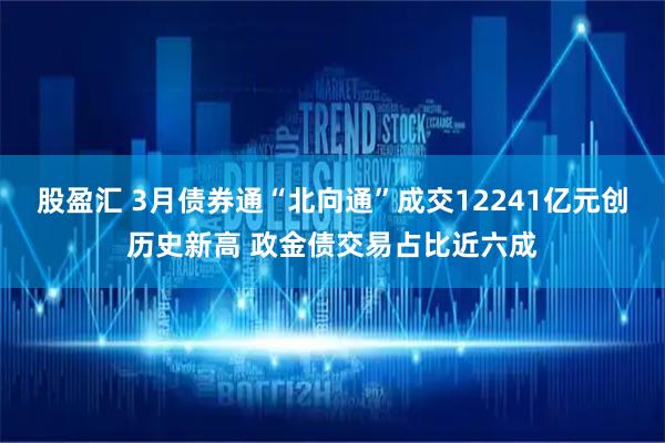 股盈汇 3月债券通“北向通”成交12241亿元创历史新高 政金债交易占比近六成