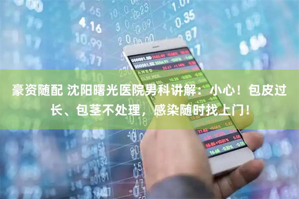 豪资随配 沈阳曙光医院男科讲解：小心！包皮过长、包茎不处理，感染随时找上门！