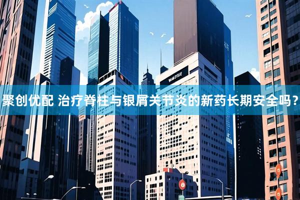 聚创优配 治疗脊柱与银屑关节炎的新药长期安全吗？