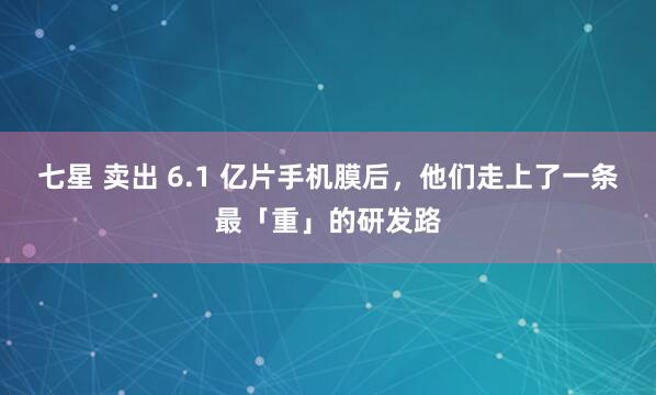 七星 卖出 6.1 亿片手机膜后，他们走上了一条最「重」的研发路