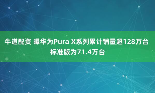 牛道配资 曝华为Pura X系列累计销量超128万台 标准版为71.4万台
