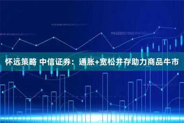 怀远策略 中信证券：通胀+宽松并存助力商品牛市
