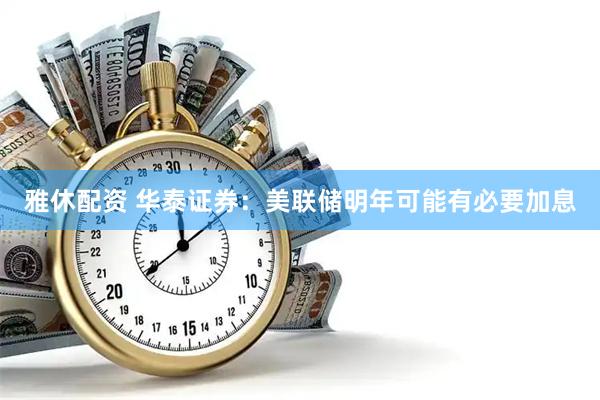雅休配资 华泰证券：美联储明年可能有必要加息