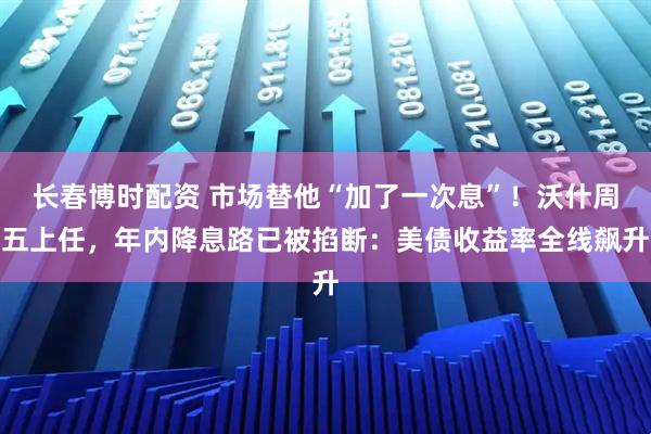 长春博时配资 市场替他“加了一次息”！沃什周五上任，年内降息路已被掐断：美债收益率全线飙升