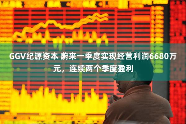 GGV纪源资本 蔚来一季度实现经营利润6680万元，连续两个季度盈利