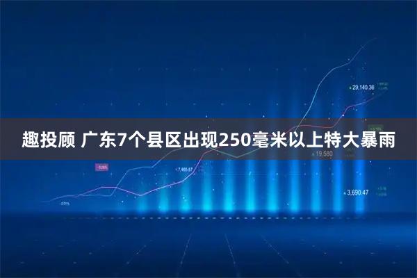 趣投顾 广东7个县区出现250毫米以上特大暴雨