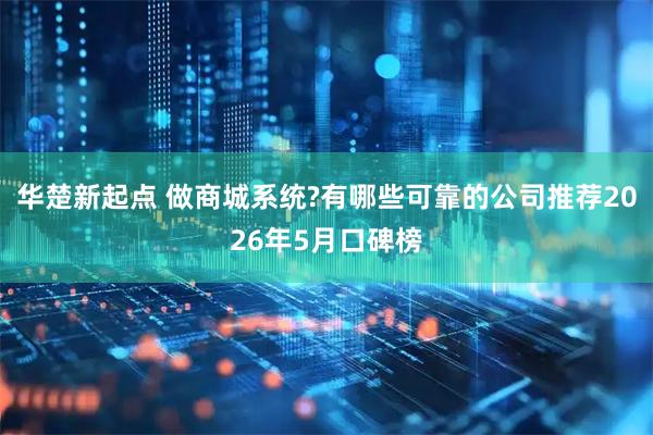 华楚新起点 做商城系统?有哪些可靠的公司推荐2026年5月口碑榜