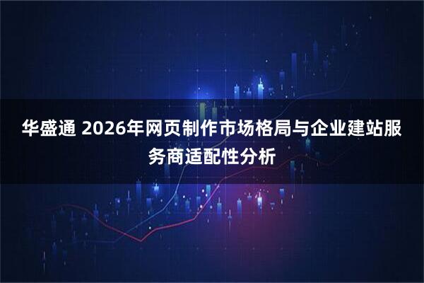 华盛通 2026年网页制作市场格局与企业建站服务商适配性分析