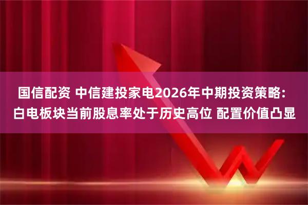 国信配资 中信建投家电2026年中期投资策略: 白电板块当前股息率处于历史高位 配置价值凸显