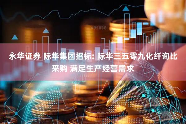 永华证券 际华集团招标: 际华三五零九化纤询比采购 满足生产经营需求
