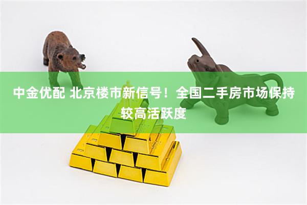 中金优配 北京楼市新信号！全国二手房市场保持较高活跃度