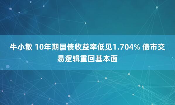 牛小散 10年期国债收益率低见1.704% 债市交易逻辑重回基本面