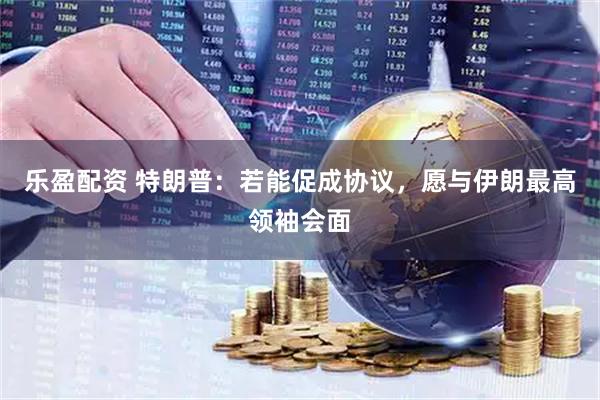 乐盈配资 特朗普：若能促成协议，愿与伊朗最高领袖会面