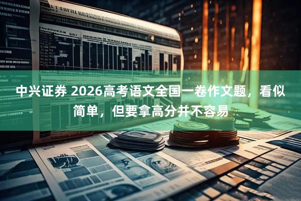 中兴证券 2026高考语文全国一卷作文题，看似简单，但要拿高分并不容易