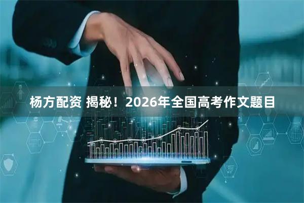 杨方配资 揭秘！2026年全国高考作文题目