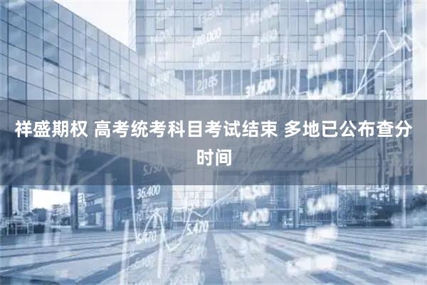 祥盛期权 高考统考科目考试结束 多地已公布查分时间