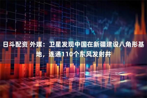 日斗配资 外媒：卫星发现中国在新疆建设八角形基地，连通110个东风发射井
