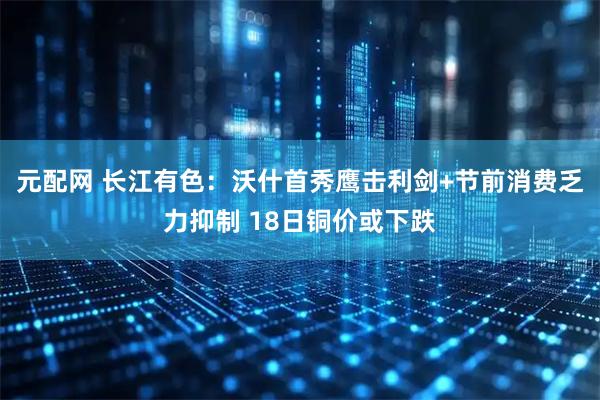 元配网 长江有色：沃什首秀鹰击利剑+节前消费乏力抑制 18日铜价或下跌
