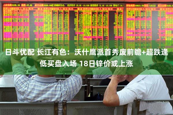 日斗优配 长江有色：沃什鹰派首秀废前瞻+超跌逢低买盘入场 18日锌价或上涨