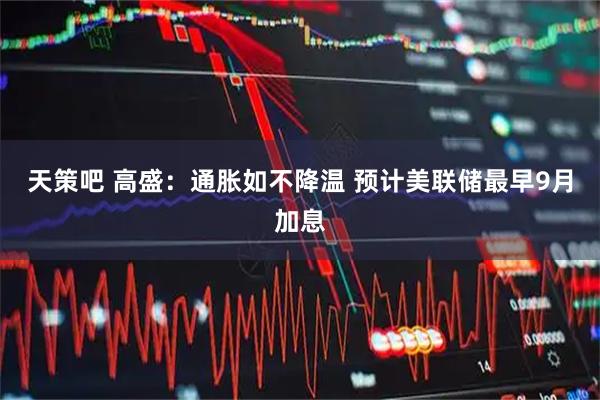 天策吧 高盛：通胀如不降温 预计美联储最早9月加息