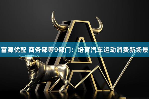 富源优配 商务部等9部门：培育汽车运动消费新场景