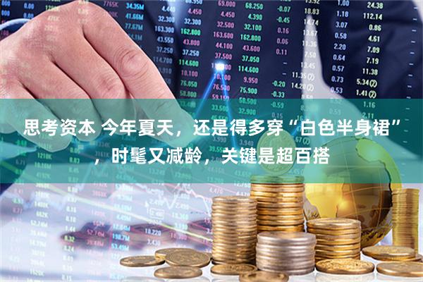 思考资本 今年夏天，还是得多穿“白色半身裙”，时髦又减龄，关键是超百搭