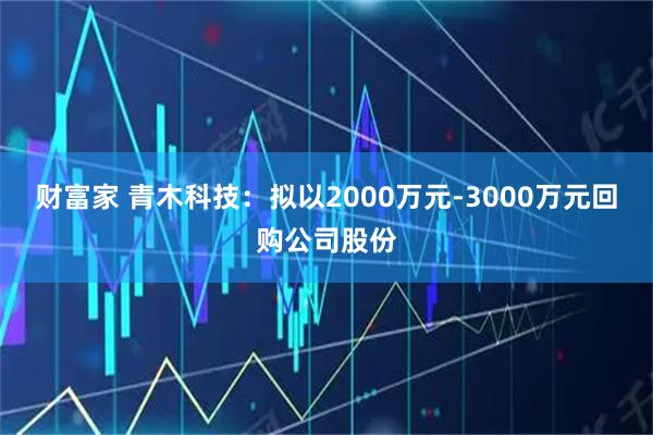 财富家 青木科技：拟以2000万元-3000万元回购公司股份