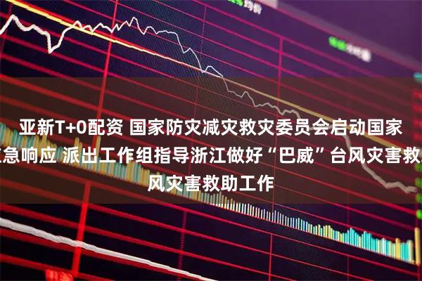 亚新T+0配资 国家防灾减灾救灾委员会启动国家救灾应急响应 派出工作组指导浙江做好“巴威”台风灾害救助工作