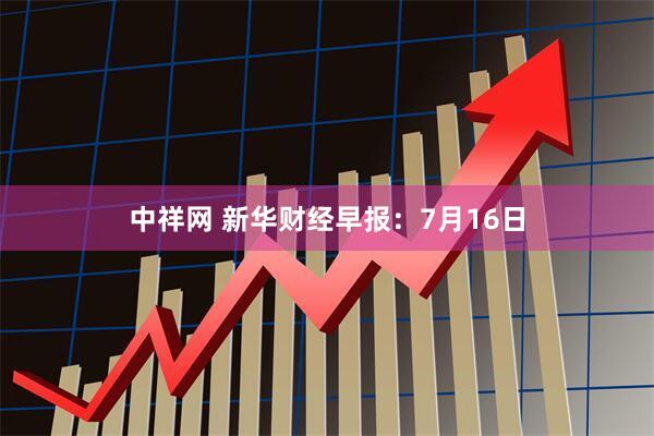 中祥网 新华财经早报：7月16日