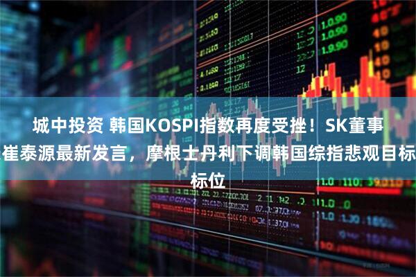 城中投资 韩国KOSPI指数再度受挫！SK董事长崔泰源最新发言，摩根士丹利下调韩国综指悲观目标位