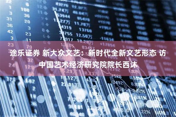 途乐证券 新大众文艺：新时代全新文艺形态 访中国艺术经济研究院院长西沐