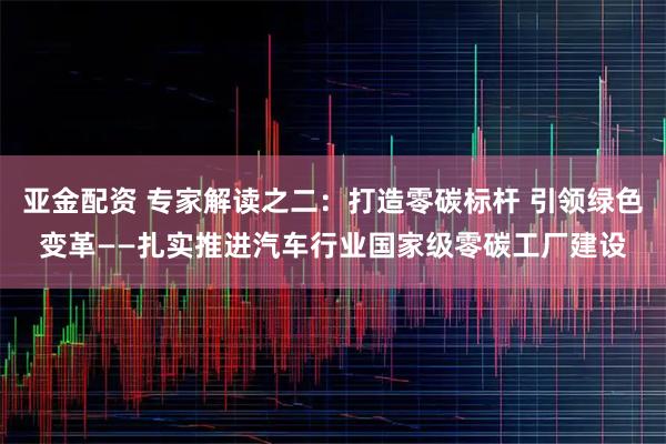 亚金配资 专家解读之二：打造零碳标杆 引领绿色变革——扎实推进汽车行业国家级零碳工厂建设