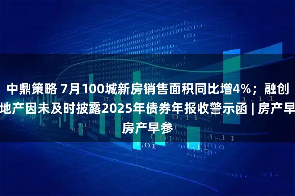 中鼎策略 7月100城新房销售面积同比增4%；融创房地产因未及时披露2025年债券年报收警示函 | 房产早参