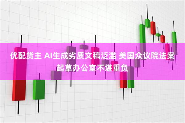 优配货主 AI生成劣质文稿泛滥 美国众议院法案起草办公室不堪重负